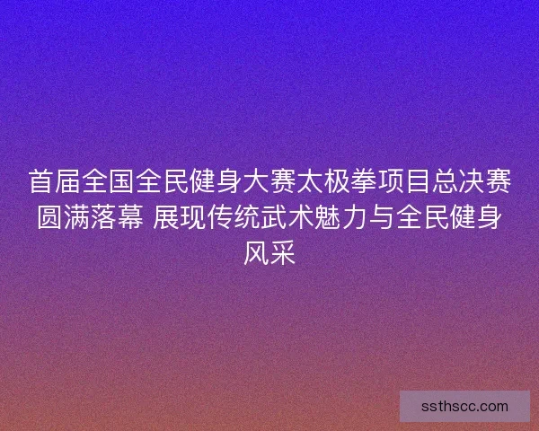 首届全国全民健身大赛太极拳项目总决赛圆满落幕 展现传统武术魅力与全民健身风采