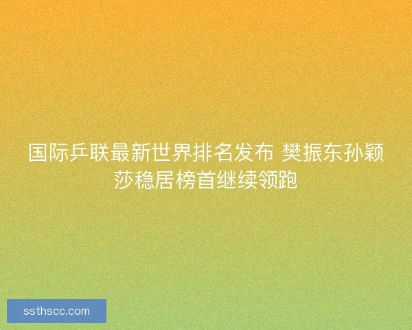 国际乒联最新世界排名发布 樊振东孙颖莎稳居榜首继续领跑