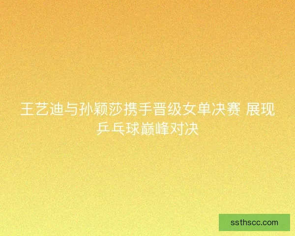 王艺迪与孙颖莎携手晋级女单决赛 展现乒乓球巅峰对决