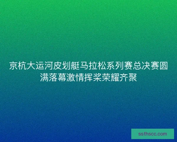 京杭大运河皮划艇马拉松系列赛总决赛圆满落幕激情挥桨荣耀齐聚