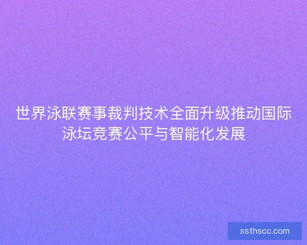 世界泳联赛事裁判技术全面升级推动国际泳坛竞赛公平与智能化发展