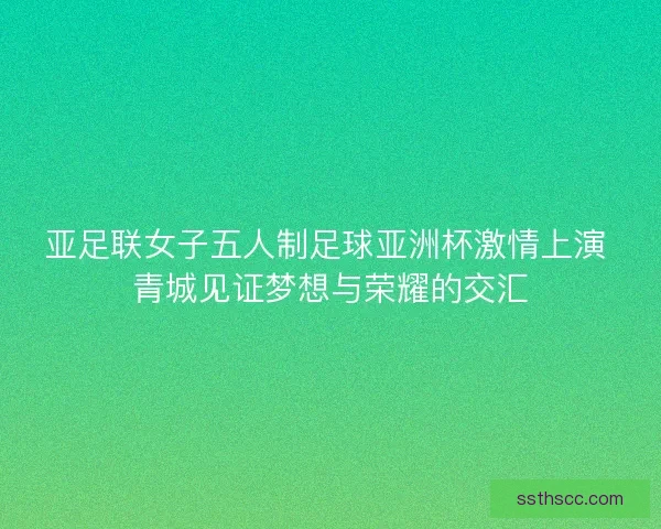 亚足联女子五人制足球亚洲杯激情上演 青城见证梦想与荣耀的交汇