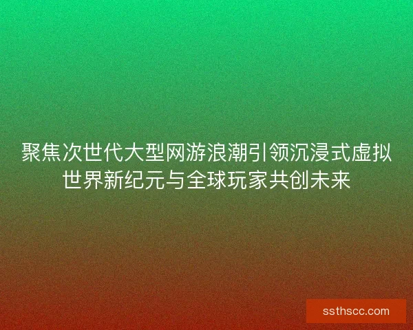 聚焦次世代大型网游浪潮引领沉浸式虚拟世界新纪元与全球玩家共创未来